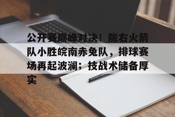 公开赛巅峰对决！陇右火箭队小胜皖南赤兔队，排球赛场再起波澜；技战术储备厚实的简单介绍-九游体育官网
