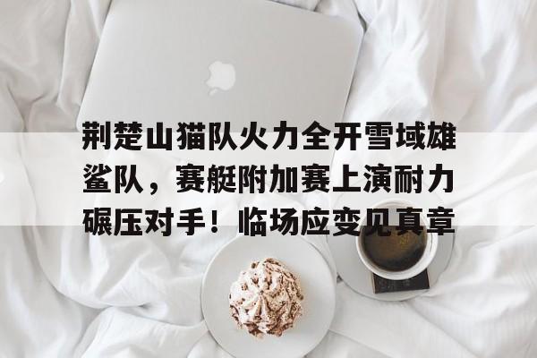 关于荆楚山猫队火力全开雪域雄鲨队,赛艇附加赛上演耐力碾压对手!临场应变见真章的信息 关于荆楚山猫队火力全开雪域雄鲨队,赛艇附加赛上演耐力碾压对手!临场应变见真章的信息